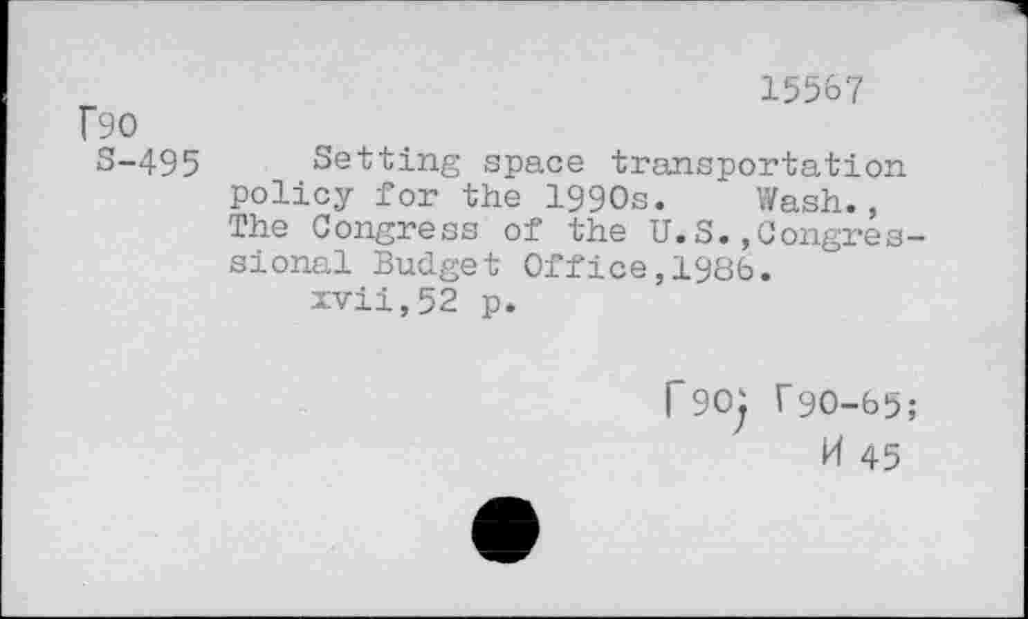 ﻿f90
S-495
15567
Setting space transportation policy for the 1990s. Wash., The Congress of the U.S.,Congressional Budget Office,1986.
xvii,52 p.
p90j T9O-65;
H 45